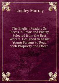 The English Reader: Or, Pieces in Prose and Poetry, Selected from the Best Writers, Designed to Assist Young Persons to Read with Propriety and Effect .