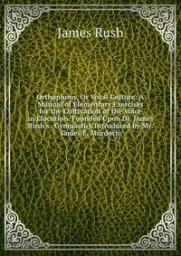 Orthophony, Or Vocal Culture: A Manual of Elementary Exercises for the Cultivation of the Voice in Elocution. Founded Upon Dr. James Rush's . Gymnastics Introduced by Mr. James E. Murdoch