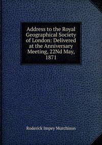 Address to the Royal Geographical Society of London: Delivered at the Anniversary Meeting, 22Nd May, 1871