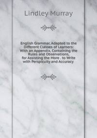 English Grammar, Adapted to the Different Classes of Learners: With an Appendix, Containing the Rules and Observations, for Assisting the More . to Write with Perspicuity and Accuracy .