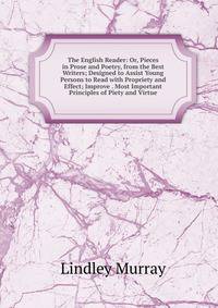 The English Reader: Or, Pieces in Prose and Poetry, from the Best Writers; Designed to Assist Young Persons to Read with Propriety and Effect; Improve . Most Important Principles of Piety and Virtue
