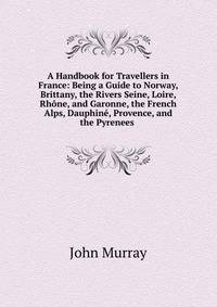 A Handbook for Travellers in France: Being a Guide to Norway, Brittany, the Rivers Seine, Loire, Rhone, and Garonne, the French Alps, Dauphine, Provence, and the Pyrenees .