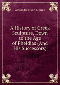 A History of Greek Sculpture, Down to the Age of Pheidias (And His Successors).