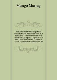 The Rudiments of Navigation: Demonstrated and Illustrated in a Plain and Familiar Manner, by a Variety of Examples. Together with the Construction and . Gunter's Scales. the Table of Natural and Art