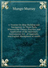 A Treatise On Ship-Building and Navigation: In Three Parts Wherein the Theory, Practice, and Application of the Necessary Instruments Are . of Appendix, and English Abridgment of Anoth