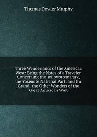 Three Wonderlands of the American West: Being the Notes of a Traveler, Concerning the Yellowstone Park, the Yosemite National Park, and the Grand . the Other Wonders of the Great American West