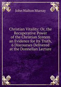 Christian Vitality: Or, the Recuperative Power of the Christian System an Evidence for Its Truth, 6 Discourses Delivered at the Donnellan Lecture