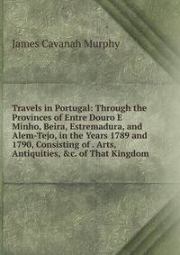 Travels in Portugal: Through the Provinces of Entre Douro E Minho, Beira, Estremadura, and Alem-Tejo, in the Years 1789 and 1790, Consisting of . Arts, Antiquities, &amp;c. of That Kingdom