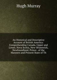 An Historical and Descriptive Account of British America: Comprehending Canada, Upper and Lower, Nova Scotia, New-Brunswick, Newfoundland, Prince . of the Manners and Present State of Th