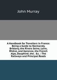 A Handbook for Travellers in France: Being a Guide to Normandy, Brittany, the Rivers Seine, Loire, Rh?ne, and Garonne, the French Alps, Dauphin?, the . &amp;c. : The Railways and Principal Roads