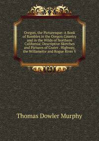 Oregon, the Picturesque: A Book of Rambles in the Oregon Country and in the Wilds of Northern California; Descriptive Sketches and Pictures of Crater . Highway, the Willamette and Rogue River V