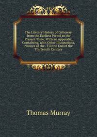 The Literary History of Galloway, from the Earliest Period to the Present Time: With an Appendix, Containing, with Other Illustrations, Notices of the . Till the End of the Thirteenth Century