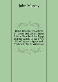 Hand-Book for Travellers in (Lower and Upper) Egypt Afterw. Handbook for Egypt and the Sudan. Being a New Ed. of 'modern Egypt and Thebes' by Sir G. Wilkinson