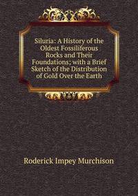 Siluria: A History of the Oldest Fossiliferous Rocks and Their Foundations; with a Brief Sketch of the Distribution of Gold Over the Earth