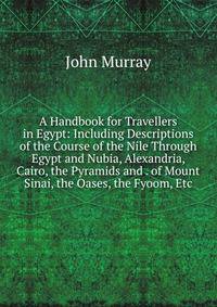 A Handbook for Travellers in Egypt: Including Descriptions of the Course of the Nile Through Egypt and Nubia, Alexandria, Cairo, the Pyramids and . of Mount Sinai, the Oases, the Fyoom, Etc