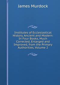 Institutes of Ecclesiastical History, Ancient and Modern: In Four Books, Much Corrected, Enlarged and Improved, from the Primary Authorities, Volume 2