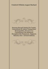 Nouveau Recueil General De Traites, Conventions Et Autres Transactions Remarquables, Servant A La Connaissance Des Relations Etrangeres Des Puissances . Rapports Mutuels, Part 1 (French Edition)