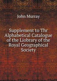 Supplement to Thr Alphabetical Catalogue of the Liobrary of the Royal Geographical Society