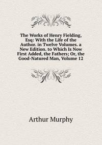 The Works of Henry Fielding, Esq: With the Life of the Author. in Twelve Volumes. a New Edition. to Which Is Now First Added, the Fathers; Or, the Good-Natured Man, Volume 12