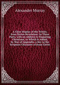 A Clear Display of the Trinity, from Divine Revelation: In Three Parts, with an Address to Enquiring Christians. to Which Is Added, by Way of Appendix, a Key to the Scripture Character of Jesus Christ