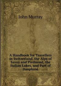 A Handbook for Travellers in Switzerland, the Alps of Savoy and Piedmont, the Italian Lakes, and Part of Dauphine