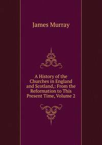 A History of the Churches in England and Scotland,: From the Reformation to This Present Time, Volume 2
