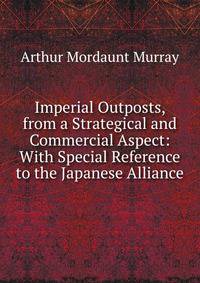 Imperial Outposts, from a Strategical and Commercial Aspect: With Special Reference to the Japanese Alliance