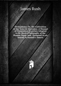 Orthophony; Or, the Cultivation of the Voice in Elocution: A Manual of Elementary Exercises Adapted to Dr. Rush's Philosophy of the Human Voice, and . Designed As an Introd. to Russell's Americ