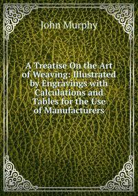 A Treatise On the Art of Weaving: Illustrated by Engravings with Calculations and Tables for the Use of Manufacturers