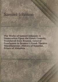 The Works of Samuel Johnson: A Dissertation Upon the Greek Comedy, Translated from Brumoy. General Conclusion to Brumoy's Greek Theatre. Miscellaneous . History of Rasselas, Prince of Abissinia