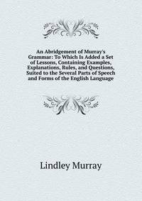An Abridgement of Murray's Grammar: To Which Is Added a Set of Lessons, Containing Examples, Explanations, Rules, and Questions, Suited to the Several Parts of Speech and Forms of the English Language
