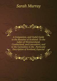 A Companion, and Useful Guide to the Beauties of Scotland: To the Lakes of Westmoreland, Cumberland, and Lancashire; and to the Curiosities in the . Particular Description of Scotland, Especial