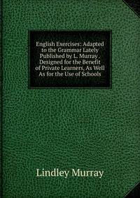 English Exercises: Adapted to the Grammar Lately Published by L. Murray . Designed for the Benefit of Private Learners, As Well As for the Use of Schools