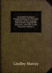 An English Grammar: Comprehending the Principles and Rules of the Language, Illustrated by Appropriate Exercises, and a Key to the Exercises, Volume 2
