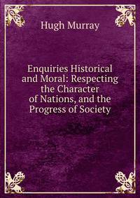 Enquiries Historical and Moral: Respecting the Character of Nations, and the Progress of Society