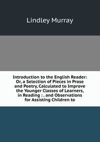 Introduction to the English Reader: Or, a Selection of Pieces in Prose and Poetry, Calculated to Improve the Younger Classes of Learners, in Reading : . and Observations for Assisting Children to