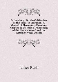 Orthophony; Or, the Cultivation of the Voice, in Elocution: A Manual of Elementary Exercises, Adapted to Dr. Rush's "Philosophy of the Human Voice," and the System of Vocal Culture