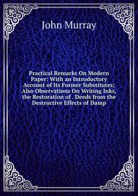 Practical Remarks On Modern Paper: With an Introductory Account of Its Former Substitutes; Also Observations On Writing Inks, the Restoration of . Deeds from the Destructive Effects of Damp