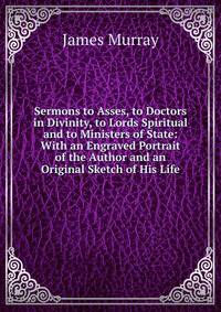 Sermons to Asses, to Doctors in Divinity, to Lords Spiritual and to Ministers of State: With an Engraved Portrait of the Author and an Original Sketch of His Life