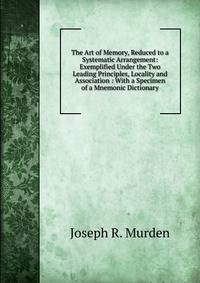 The Art of Memory, Reduced to a Systematic Arrangement: Exemplified Under the Two Leading Principles, Locality and Association : With a Specimen of a Mnemonic Dictionary