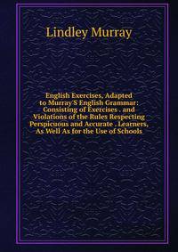 English Exercises, Adapted to Murray'S English Grammar: Consisting of Exercises . and Violations of the Rules Respecting Perspicuous and Accurate . Learners, As Well As for the Use of Schools