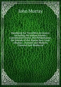 Handbook for Travellers in Greece: Including the Ionian Islands, Continental Greece, the Peloponnese, the Islands of the ?gean Sea, Crete, Albania, . Ancient and Modern, Classical and Medi?val