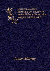 Lectures to Lords Spiritual: Or, an Advice to the Bishops Concerning Religious Articles &amp;C