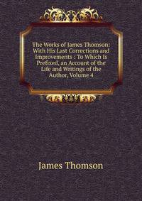 The Works of James Thomson: With His Last Corrections and Improvements : To Which Is Prefixed, an Account of the Life and Writings of the Author, Volume 4