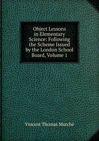 Object Lessons in Elementary Science: Following the Scheme Issued by the London School Board, Volume 1