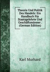 Theorie Und Politik Des Handels: Ein Handbuch Fur Staatsgelehrte Und Geschaftsmanner . (German Edition)