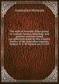 The atoll of Funafuti, Ellice group: its zoology, botany, ethnology, and general structure based on collections made by Mrs. Charles Hedley, of the Australian museum, Sydney, N. S. W Volume no 217.219