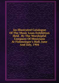 An Illustrated Catalogue Of The Music Loan Exhibition Held . By The Worshipful Company Of Musicians At Fishmonger's Hall, June And July, 1904