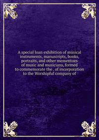 A special loan exhibition of musical instruments, manuscripts, books, portraits, and other mementoes of music and musicians, formed to commemorate the . of incorporation to the Worshipful company of