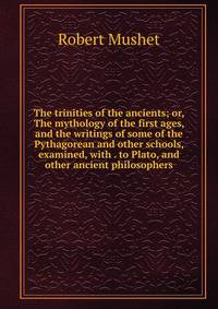 The trinities of the ancients; or, The mythology of the first ages, and the writings of some of the Pythagorean and other schools, examined, with . to Plato, and other ancient philosophers